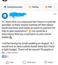 Anonymous post Feeling Poll 1h Hi, know this is a crazy post but I know it could be possible. Is there anyone starting off their photo booth business and needs an event to practice for free to gain experience? we could do a interviewso that you could post on your social media I will be having my small wedding on August 16, I would love to have a photo booth there but I have a tight budget. There will be around 70 people or so.... See more DO 3 Like Comment Send