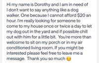 Hi my name is Dorothy and I am in need of I don't want to say anything like a dog. walker. One because I cannot afford $20 an hour. I'm really looking for someone to come to my house once or twice a day to let my dog out in the yard and if possible chill out with him for a little bit. You're more than welcome to sit on my porch or in my air conditioned living room. If you might be interested please feel free to leave me a message. Thank you so much