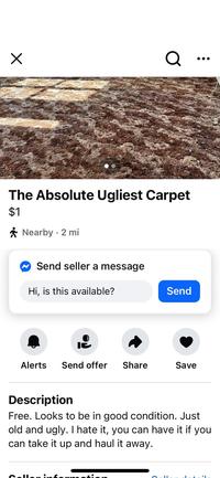 Х Q The Absolute Ugliest Carpet $1 Nearby 2 mi ✔ Send seller a message Hi, is this available? Send Alerts Send offer Share Save Description Free. Looks to be in good condition. Just old and ugly. I hate it, you can have it if you can take it up and haul it away.