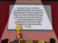 Is it just me, or is there something really wrong with spending 8 to 9 hours at work, only to come home and have just 4 hours of personal time and that already includes prepping for the next day? This doesn't feel like really living. -