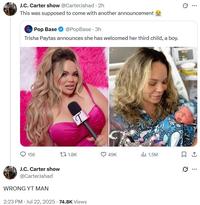 J.C. Carter show @CarterJahad - 2h This was supposed to come with another announcement Pop Base @PopBase - 3h Trisha Paytas announces she has welcomed her third child, a boy. 156 t 1.8K 49K 1.5M ㅁ J.C. Carter show @CarterJahad WRONG YT MAN 2:23 PM - Jul 22, 2025 -74.8K Views