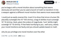 X user @MasterTimBlais criticizied @morallawwithin's article by arguing that they arbitrarily privilege one moral intuition (that shrimp suffering matters) over another (that human life outweighs shrimp). They argue that a more intuitive basis would be to think that "since a human life plausibly outweighs the 10^100 shrimp, a bag of skittles must outweigh 10^10 shrimp."