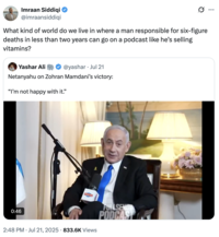 Imraan Siddiqi @imraansiddiqi What kind of world do we live in where a man responsible for six-figure deaths in less than two years can go on a podcast like he's selling vitamins? Yashar Ali @yashar ⚫ Jul 21 Netanyahu on Zohran Mamdani's victory: "I'm not happy with it." 0:46 • 2:48 PM Jul 21, 2025 833.6K Views FULLSEND PODCAST