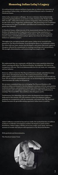 Honoring Julian Lefay's Legacy It is with profound sadness and heavy hearts that we inform our community of the passing of Julian Lefay, our beloved Technical Director and co-founder of OnceLost Games. Julian Lefay was not just a colleague-he was a visionary who fundamentally shaped the gaming industry as we know it today. Known as the "Father of The Elder Scrolls", Julian directed the creation of legendary titles including Elder Scrolls I & II: Arena, Daggerfall, and Battlespire. His pioneering work established the foundation for open-world RPGs and influenced countless developers and games that followed. At OnceLost Games, Julian was one of the masterminds behind The Wayward Realms, bringing decades of expertise and an unwavering commitment to pushing the boundaries of what RPGs could achieve. His technical brilliance, creative vision, and dedication to player agency have been the driving forces behind our ambitious project. Throughout his courageous battle with cancer, Julian never wavered in his passion for The Wayward Realms. Even during his illness, he continued to share his vision with our team, mentor our developers, and ensure that every aspect of the game reflected his commitment to creating something truly extraordinary. His strength, determination, and unwavering focus inspire us all. 1 We understand that our community will likely have many questions about how Julian's passing will affect The Wayward Realms' development. We want to be transparent with you. This is an immeasurable loss for our team, our community, and our industry. However, Julian's vision for The Wayward Realms is deeply embedded in every aspect of our development process. His technical frameworks, design philosophies, and direction have been carefully documented and shared with our team. We are not just continuing his work- we are honoring it by ensuring that his vision becomes the reality he dreamed of. We are more committed than ever to bringing The Wayward Realms to life exactly as Julian envisioned it. Our development continues with the same passion, technical excellence, and attention to detail that Julian demanded. Every feature, every system, and every player experience will aim to reflect his dedication to creating "The Grand RPG" that redefines what the genre can be. Ted Peterson, Eric Heberling, and our entire development team remain fully dedicated to this mission. We will continue to share development updates, maintain our transparency with the community, and ensure that The Wayward Realms becomes the groundbreaking experience Julian knew it could be. Julian's influence extends far beyond our studio. He touched the lives of millions of players worldwide and inspired countless developers to push creative boundaries. Julian's legacy will live on in every realm, every quest, and every moment of wonder that players will experience in The Wayward Realms. With gratitude and determination, The OnceLost Games Team 2 3