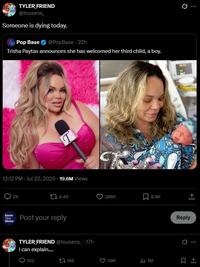 TYLER FRIEND @tousens Someone is dying today. Pop Base @PopBase - 22h Trisha Paytas announces she has welcomed her third child, a boy. 12:12 PM - Jul 22, 2025 19.6M Views 2K 18.4K Know Your Meme Post your reply TYLER FRIEND @tousens 17h I can explain..... 102 165 286K 8.8K 39K 1M 0 Q Reply e...