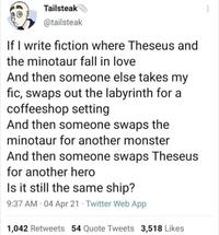 Tailsteak @tailsteak If I write fiction where Theseus and the minotaur fall in love And then someone else takes my fic, swaps out the labyrinth for a coffeeshop setting And then someone swaps the minotaur for another monster And then someone swaps Theseus for another hero Is it still the same ship? 9:37 AM 04 Apr 21 Twitter Web App 1,042 Retweets 54 Quote Tweets 3,518 Likes