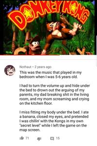 DO LONG . Nothaut 2 years ago This was the music that played in my bedroom when I was 5-6 years old. I had to turn the volume up and hide under the bed to drown out the arguing of my parents, my dad breaking s--- in the living room, and my mom screaming and crying. on the kitchen floor. I miss fitting my body under the bed. I ate a banana, closed my eyes, and pretended I was chillin' with the Kongs in my own "secret level" while I left the game on the map screen. 71 15