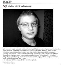 01.02.07 LINK Ich bin nicht wahnsinnig ,,Ich bin nicht krank und auch nicht wahnsinnig, ich habe nur einen Humor, den nicht jeder sofort versteht. Außerdem habe ich schauspielerisches Talent. Ich kann etwas so real darstellen, dass viele denken, es wäre echt. Aus diesem Grund werde ich von vielen beleidigt und gehasst. Dabei sollen meine Videos oder Filme Leute unterhalten und nicht provozieren. Niemand sollte meine Kurzvideos im Internet ernst nehmen - sie dienen lediglich der Unterhaltung. Egal was Leute denken oder sagen, ich bin ein ganz normaler Junge mit schauspielerischem Talent." -N. K. (a.k.a. "Slikk" oder auch "Der echte Gangster") Fortsetzung folgt...