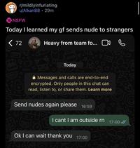 r/mildlyinfuriating u/Alkan88 29m 18 NSFW . Today I learned my gf sends nude to strangers < 72 Heavy from team fo... ☐ 000 24 Today Messages and calls are end-to-end encrypted. Only people in this chat can read, listen to, or share them. Learn more Send nudes again please 16:59 0 I cant I am outside rn Ok I can wait thank you 17:00 KiSOTRO ә 17:00 0