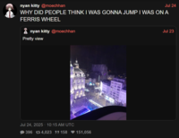 nyan kitty @moechhan Jul 24 WHY DID PEOPLE THINK I WAS GONNA JUMP I WAS ON A FERRIS WHEEL nyan kitty @moechhan Pretty view Jul 24, 2025 10:15 AM UTC 396 74,023 55158 ♥151,056 Jul 23