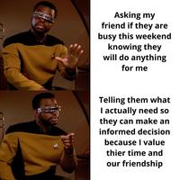 Asking my friend if they are busy this weekend knowing they will do anything for me Telling them what I actually need so they can make an informed decision because I value thier time and our friendship
