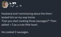 Husband and I reminiscing about the time I texted him on my way home: "Can you start cooking those sausages?" Then added <3 as a cute little heart. He cooked 2 sausages.