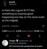 prezoh @prezoh is there like a good 9/11? like something so insanely good 500 happening one day on the same scale as the tragedy 6:06 PM - 11/22/23 1,245 Retweets 2,212 Quote Tweets 57.3K Likes 27 ↑ ACH I forgor @kkbpilled 3d • Replying to @prezoh 9/11 but from the perspective of osama 000