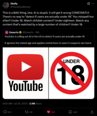 Skelly @TarnishedBones This is a BAD thing, btw. Ai is stupid. It will get it wrong CONSTANTLY. There's no way to "detect if users are actually under 18." You misspell too often? Under 18. Watch childish content? Under eighteen. Watch any content that's watched by a large number of children? Under 18. Dexerto @Dexerto ⚫ 18h YouTube is rolling out Al in the US to detect if users are actually under 18 It ignores the stated age and applies restrictions to users it suspects are teens YouTube UNDER 18 9:05 AM Jul 30, 2025 2.9M Views 676 11K 95K 3.6K 企