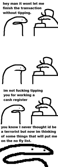 hey man it wont let me finish the transaction without tipping. im not f------ tipping you for working a cash register you know I never thought id be a terrorist but now im thinking of some things that will put me on the no fly list.