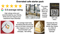 Overrated cafe starter pack G 5.0 average rating Tiny seats, these lights and there are Menu FOR A CONTACTLESS MENU, SCAN QR CODE High ratings online and recommended by your friends, family and your dog but your experience says otherwise An average meal looks something like this and the price is 5x what it should be. Also happens to be "chef recommended" and strangely, fast selling. people queuing outside QR code menu Desserts like this called "Whipped Vanilla Sky Layers on a Bed of Existential Sponge"