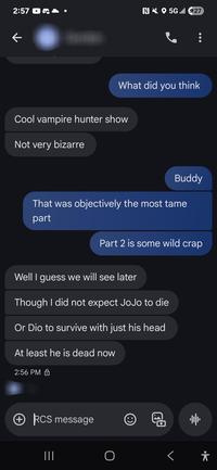 2:57 N5G 27 k What did you think Cool vampire hunter show Not very bizarre Buddy That was objectively the most tame part Part 2 is some wild crap Well I guess we will see later Though I did not expect JoJo to die Or Dio to survive with just his head At least he is dead now 2:56 PM + RCS message ||| :) 帅