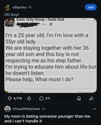 r/SipsTea 4h Oh boy! Dads Only Group | Dude Dad 15m- Join I'm a 25 year old, I'm I'm love with a 55yr old lady. We are staying together with her 36 year old son and this boy is not respecting me as his step father. I'm trying to educate him about life but he doesn't listen. Please help, What must I do? You+178 5,719 в 211 77 commen r/TrueOffMyChest 3h My mom is dating someone younger than me and I can't handle it