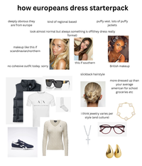 how europeans dress starterpack deeply obvious they are from europe kind of regional based puffy vest. lots of puffy jackets look almost normal but always something is off(they dress really makeup like this if scandinavian/northern no cohesive outfit today. sorry ok Reabok AX ARMANI EXCHANGE formal) this if southern British makeup slickback hairstyle more dressed up than your average american for school groceries etc i think jewelry varies per style (and culture) wwwwwwwwww.u eyebuydirect c