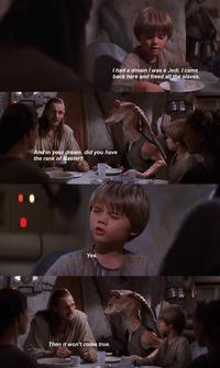 I had a dream I was a Jedi. I came back here and freed all the slaves. And in your dream, did you have the rank of Master? 010 Yes. Then it won't come true.
