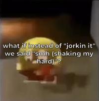 what if instead of "jorkin it" we said "smh (shaking my hard)"?