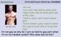 Anonymous 68 KB JPG 07/31/25(Thu)21:09:54 No.76448682 >be me >no cycle: like skinny asian girls >light cycle: like fit white girls with a thicc ass >heavy cycle: can't resist obese girls >even harder cycle: hard to resist the urge to suck d--- of muscular men I'm not gay so why do I c-- so hard to gay p--- when I'm on my hardest cycles? Why does test do this?
