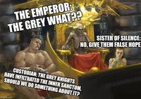 THE EMPEROR: THE GREY WHAT?? 1 SISTER OF SILENCE: NO, GIVE THEM FALSE HOPE CUSTODIAN: THE GREY KNIGHTS HAVE INFILTRATED THE INNER SANCTUM, SHOULD WE DO SOMETHING ABOUT IT? imgflip.com