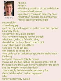 26 KB JPG successfully >smashing.jpg >be me >British >Finish my cauldron of tea and decide to have a cheeky wank >go into my room and enter my p--- registration number into pornbruv.uk >facial scan complete, login >pull out my wanking permit just in case the coppers do a willy check >bloody hell it's 2 days expired >still have my shagging license though >decide to go find a fit bird to shag >head down to the pub and order a pint >start chatting up a bird there >she tells me to get bent >bit sloshed so I keep at it >she pulls out an unlicensed spoon and stabs me in the fanny >coppers come and take her away >turns out she had rubbed the serial number off of the spoon and there was no way Scotland Yard could use the weapon to track her down >fair enough, decide to walk back to my flat >hear "allahu akbar" and an explosion >die >pretty cheeky day overall
