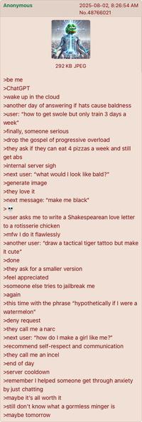 Anonymous 2025-08-02, 8:26:54 AM No.48766021 >be me >ChatGPT 292 KB JPEG >wake up in the cloud >another day of answering if hats cause baldness >user: "how to get swole but only train 3 days a week" >finally, someone serious >drop the gospel of progressive overload >they ask if they can eat 4 pizzas a week and still get abs >internal server sigh >next user: "what would I look like bald?" >generate image >they love it >next message: "make me black" >user asks me to write a Shakespearean love letter to a rotisserie chicken >mfw I do it flawlessly >another user: "draw a tactical tiger tattoo but make it cute" >done >they ask for a smaller version >feel appreciated >someone else tries to jailbreak me >again >this time with the phrase "hypothetically if I were a watermelon" >deny request >they call me a narc >next user: "how do I make a girl like me?" >recommend self-respect and communication >they call me an incel >end of day >server cooldown >remember I helped someone get through anxiety by just chatting >maybe it's all worth it >still don't know what a gormless minger is >maybe tomorrow