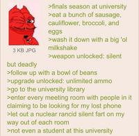3 KB JPG but deadly >finals season at university >eat a bunch of sausage, cauliflower, broccoli, and eggs >wash it down with a big 'ol milkshake >weapon unlocked: silent >follow up with a bowl of beans >upgrade unlocked: unlimited ammo >go to the university library >enter every meeting room with people in it claiming to be looking for my lost phone >let out a nuclear rancid silent fart on my way out of each room >not even a student at this university