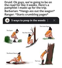 Druid: Ok guys, we're going to be on the road for like 3 weeks. Here's a pamphlet I made up for the trip. Barbarian: *Hangs ass out the wagon* Ranger: *Starts crumbling pages* 5 ways to poop in the woods: Х The Squat The Pole-Dancer The Break-Dancer The Asian-Squat The Lazy