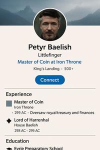 Petyr Baelish Littlefinger Master of Coin at Iron Throne King's Landing • 500+ Connect Experience Master of Coin Iron Throne 299 AC Oversaw royaal treasury and finances Lord of Harrenhal House Baelish 298 AC 299 AC - Education Evrie Preparatory School