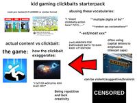 kid gaming clickbaits starterpack abusing these vocabularies: noob pro hacker/Iv1 Iv99999 or similar format 99999lul NOOB PRO HACKER "I *insert 9lul "*multiple digits of 9s*" 1lvl #BE clickbaity action here* ?!/!?/......” "*random ass exclamations** 10:22 Battle Cats All Cats HACK *Legeluga* Evolution 9999+ Lev... LYFP 1.4M views 4 years ago ⠀ actual content vs clickbait: the game: how the clickbait exaggerates: *i EaT tEh wOrLd Az AhH bLaC hor!* "-est/most xxx" (red) ARROWS FOR KIDS' ATTENTION! EMPHASIZE SMTH TO GAIN often using capital letters to emphasize titles(all caps) Being repetitive and lack creativity MALLARD can be violent/suggestive/brainrot CENSORED