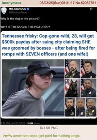 Anonymous MR. OBVIOUS @ObviousRises Why is the dog in the picture? 08/03/25(Sun)08:31:17 No.82062751 WHY IS THE DOG IN THE PICTURE!?? 0 Tennessee frisky: Cop-gone-wild, 28, will get $500k payday after suing city claiming SHE was groomed by bosses - after being fired for romps with SEVEN officers (and one wife!) K-9 2:31 PM · Jul 31, 2025 - 2.6M Views 571 KB PNG >mfw american cops get paid for f------ dogs K-9