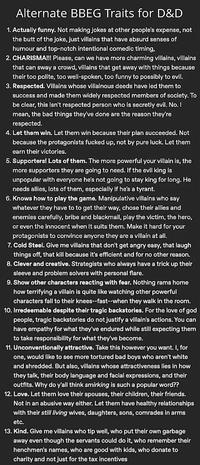 Alternate BBEG Traits for D&D 1. Actually funny. Not making jokes at other people's expense, not the butt of the joke, just villains that have absurd senses of humour and top-notch intentional comedic timing. 2. CHARISMA!!! Please, can we have more charming villains, villains that can sway a crowd, villains that get away with things because their too polite, too well-spoken, too funny to possibly to evil. 3. Respected. Villains whose villainous deeds have led them to success and made them widely respected members of society. To be clear, this isn't respected person who is secretly evil. No. I mean, the bad things they've done are the reason they're respected. 4. Let them win. Let them win because their plan succeeded. Not because the protagonists f----- up, not by pure luck. Let them earn their victories. 5. Supporters! Lots of them. The more powerful your villain is, the more supporters they are going to need. If the evil king is unpopular with everyone he's not going to stay king for long. He needs allies, lots of them, especially if he's a tyrant. 6. Knows how to play the game. Manipulative villains who say whatever they have to to get their way, chose their allies and enemies carefully, bribe and blackmail, play the victim, the hero, or even the innocent when it suits them. Make it hard for your protagonists to convince anyone they are a villain at all. 7. Cold Steel. Give me villains that don't get angry easy, that laugh things off, that kill because it's efficient and for no other reason. 8. Clever and creative. Strategists who always have a trick up their sleeve and problem solvers with personal flare. 9. Show other characters reacting with fear. Nothing rams home how terrifying a villain is quite like watching other powerful characters fall to their knees--fast--when they walk in the room. 10. Irredeemable despite their tragic backstories. For the love of god people, tragic backstories do not justify a villain's actions. You can have empathy for what they've endured while still expecting them to take responsibility for what they've become. 11. Unconventionally attractive. Take this however you want. I, for one, would like to see more tortured bad boys who aren't white and shredded. But also, villains whose attractiveness lies in how they talk, their body language and facial expressions, and their outfits. Why do y'all think smirking is such a popular word?? 12. Love. Let them love their spouses, their children, their friends. Not in an abusive way either. Let them have healthy relationships with their still living wives, daughters, sons, comrades in arms etc. 13. Kind. Give me villains who tip well, who put their own garbage away even though the servants could do it, who remember their henchmen's names, who are good with kids, who donate to charity and not just for the tax incentives