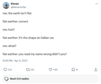 Kieran @kieransofar me: the earth isn't flat fiat earther: correct me: huh? fiat earther: it's the shape an italian car me: what? fiat earther: you read my name wrong didn't you? 9:06 PM - Apr 9, 2021 234 15K 116K ☐ 1K Read 234 replies <]