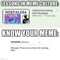 Oh my god, How many times LIMC won when he discussing some memes that isn't included in this site? This is like Tom and Jerry or Wile E. Coyote and the Road Runner where Jerry/The Road Runner (Lessons in Meme Culture) won but Tom/Wile (Know Your Meme) lose, It's so fricking odd that this site did not make a "I Will Not Be Getting 2025 Nostalgia" meme at all until for like some days later, My theory suggests that LIMC made this video about the 2025 Nostalgia meme before the potential KYM page of that meme, Some people says to me that "How about you need to make your own page about the 2025 Nostalgia Meme in this site" but i can't not because there's too many original sources to add, So if you're watching this Know Your Meme, Please make a f------ page about the "I Will Not Be Getting 2025 Nostalgia" meme, You laziest assholes, Thanks