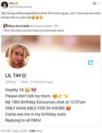 lulu @chiikawacocaine *girl being visibly exploited online* Ermmmm guys...am i the only one who thinks this is a bit odd Mary-Anne Sadé @maryannesadee 18h ? Am I the only one who finds this extremely weird LIL TAY @liltay Seen 5 minutes ago Freshly 18 Please don't tell my mom. My 18th Birthday Exclusives shot at 12:01am ONLY AVAILABLE FOR 24 HOURS Come see me in my birthday suits Replying to all DM's! 6:12 PM - Aug 3, 2025 - 5.6M Views C