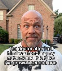 The doctor after i tell him i was fondling my n------ and it felt like I've grown a second one