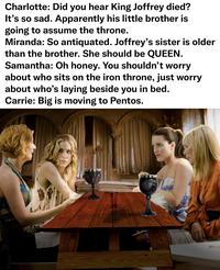 Charlotte: Did you hear King Joffrey died? It's so sad. Apparently his little brother is going to assume the throne. Miranda: So antiquated. Joffrey's sister is older than the brother. She should be QUEEN. Samantha: Oh honey. You shouldn't worry about who sits on the iron throne, just worry about who's laying beside you in bed. Carrie: Big is moving to Pentos. @antmanmonaco WINTER