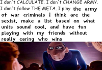 I don't CALCULATE. I don't CHANGE ARMY. I don't follow THE META. I play the army of war criminals 1 think are the sexist, make a list based on what units sound cool, and have fun playing with my friends without really caring who wins.