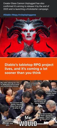 Creator Glass Cannon Unplugged has also confirmed it's aiming to release it by the end of 2025 and is launching a Kickstarter campaign. #Diablo #ttrpg #roleplayinggame Diablo's tabletop RPG project lives, and it's coming a lot sooner than you think My wife asking for me to dedicate more time on homehold chores Death creeping up on me My current D&D game I barely have free time to play in My job asking me to pick up more shifts My body that needs more exercise My kids asking if they could each get new pets Me: WOULD Time demanding s--- that's going to happen I don't even know about yet