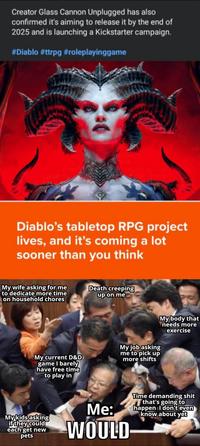 Creator Glass Cannon Unplugged has also confirmed it's aiming to release it by the end of 2025 and is launching a Kickstarter campaign. #Diablo #ttrpg #roleplayinggame Diablo's tabletop RPG project lives, and it's coming a lot sooner than you think My wife asking for me to dedicate more time on household chores Death creeping up on me My current D&D game I barely have free time to play in My job asking me to pick up more shifts My body that needs more exercise My kids asking if they could each get new pets Me: WOULD Time demanding s--- that's going to happen I don't even know about yet