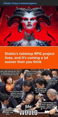 #Diablo #ttrpg #roleplayinggame Diablo's tabletop RPG project lives, and it's coming a lot sooner than you think My wife asking for me to dedicate more time on household chores Death creeping up on me My current D&D game I barely have free time to play in My job asking me to pick up more shifts My body that needs more exercise My kids asking if they could each get new pets Me: WOULD Time demanding s--- that's going to happen I don't even know about yet
