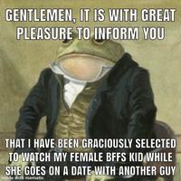 GENTLEMEN, IT IS WITH GREAT PLEASURE TO INFORM YOU THAT I HAVE BEEN GRACIOUSLY SELECTED TO WATCH MY FEMALE BFFS KID WHILE SHE GOES ON A DATE WITH ANOTHER GUY made with mematic