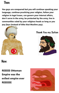 Then: You guys are conquered but you will continue speaking your language, continue practicing your religion, follow your religion in legal issues, can govern your internal affairs, don't serve in the army, be protected by the army, live in communities ruled by your religious heads as long as you pay jizya (instead of tithe that Muslims pay). Now: REEEEE Ottoman Empire was the evilest empire ever REEEEEE Thank You my Sultan