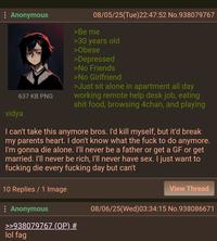 : Anonymous 637 KB PNG vidya 08/05/25(Tue)22:47:52 No.938079767 >Be me >30 years old >Obese >Depressed >No Friends >No Girlfriend >Just sit alone in apartment all day working remote help desk job, eating s--- food, browsing 4chan, and playing I can't take this anymore bros. I'd kill myself, but it'd break my parents heart. I don't know what the f--- to do anymore. I'm gonna die alone. I'll never be a father or get a GF or get married. I'll never be rich, I'll never have sex. I just want to f------ die every f------ day but can't 10 Replies / 1 Image : Anonymous >>938079767 (OP) # View Thread 08/06/25(Wed)03:34:15 No.938086671 lol f--