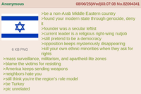 Anonymous 6 KB PNG 08/06/25(Wed)03:07:08 No.82094341 >be a non-Arab Middle Eastern country >found your modern state through genocide, deny it >founder was a secular leftist >current leader is a religious right-wing nutjob >still pretend to be a democracy >opposition keeps mysteriously disappearing >kill your own ethnic minorities when they ask for rights >mass surveillance, militarism, and apartheid-lite zones >blame the victims for resisting >America keeps sending weapons >neighbors hate you >still think you're the region's role model >be Turkey >pic unrelated