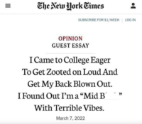 III = The New York Times SUBSCRIBE FOR $1/WEEK LOG IN OPINION GUEST ESSAY I Came to College Eager To Get Zooted on Loud And Get My Back Blown Out. I Found Out I'm a "Mid B With Terrible Vibes. March 7, 2022 -"