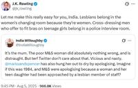 J.K. Rowling @jk_rowling Let me make this really easy for you, India. Lesbians belong in the women's changing room because they're women. Cross-dressing men who offer to fit bras on teenage girls belong in a police interview room. India Willoughby @IndiaWilloughby It's the mum. The poor M&S woman did absolutely nothing wrong, and is distraught. But terf Twitter don't care about that. Vicious and nasty. @marksandspencer has also hung her out to dry by apologising. Imagine if this was 1984, and M&S were apologising because a woman and her teen daughter had been approached by a lesbian member of staff? 9:45 PM - Aug 5, 2025 966.8K Views